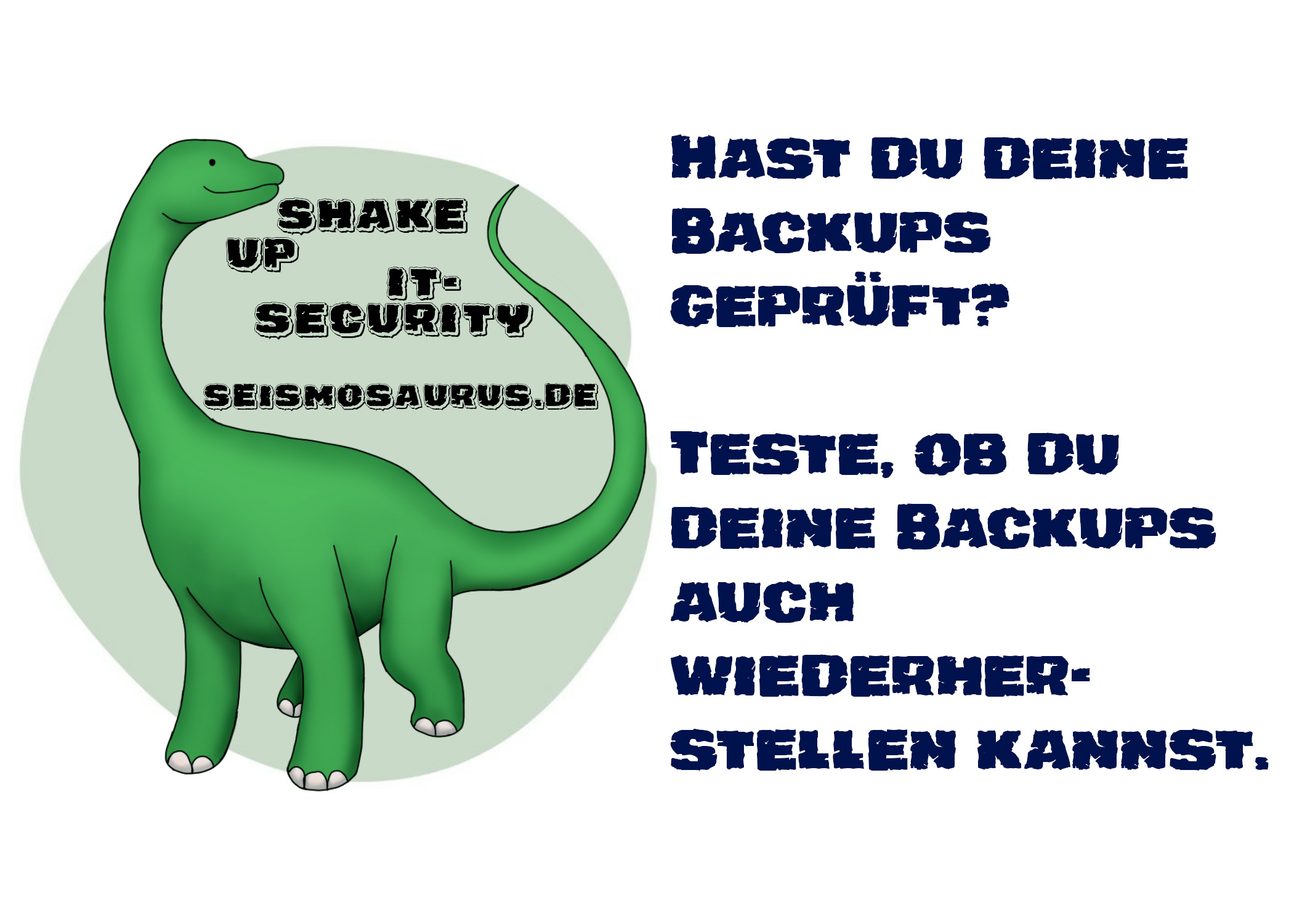 Eine Postkarte mit dem Logo von seism0saurus auf der linken Seite.
Ein gezeichneter Seismosaurus im Comicstil.
Neben seinem langen Hals steht nicht ganz ernst gemeint "Shake up it-security" und seine Homepage seism0saurus.de.
Rechts daneben der Spruch:
"Hast du deine Backups geprüft? Teste, ob du deine Backups auch wiederherstellen kannst."