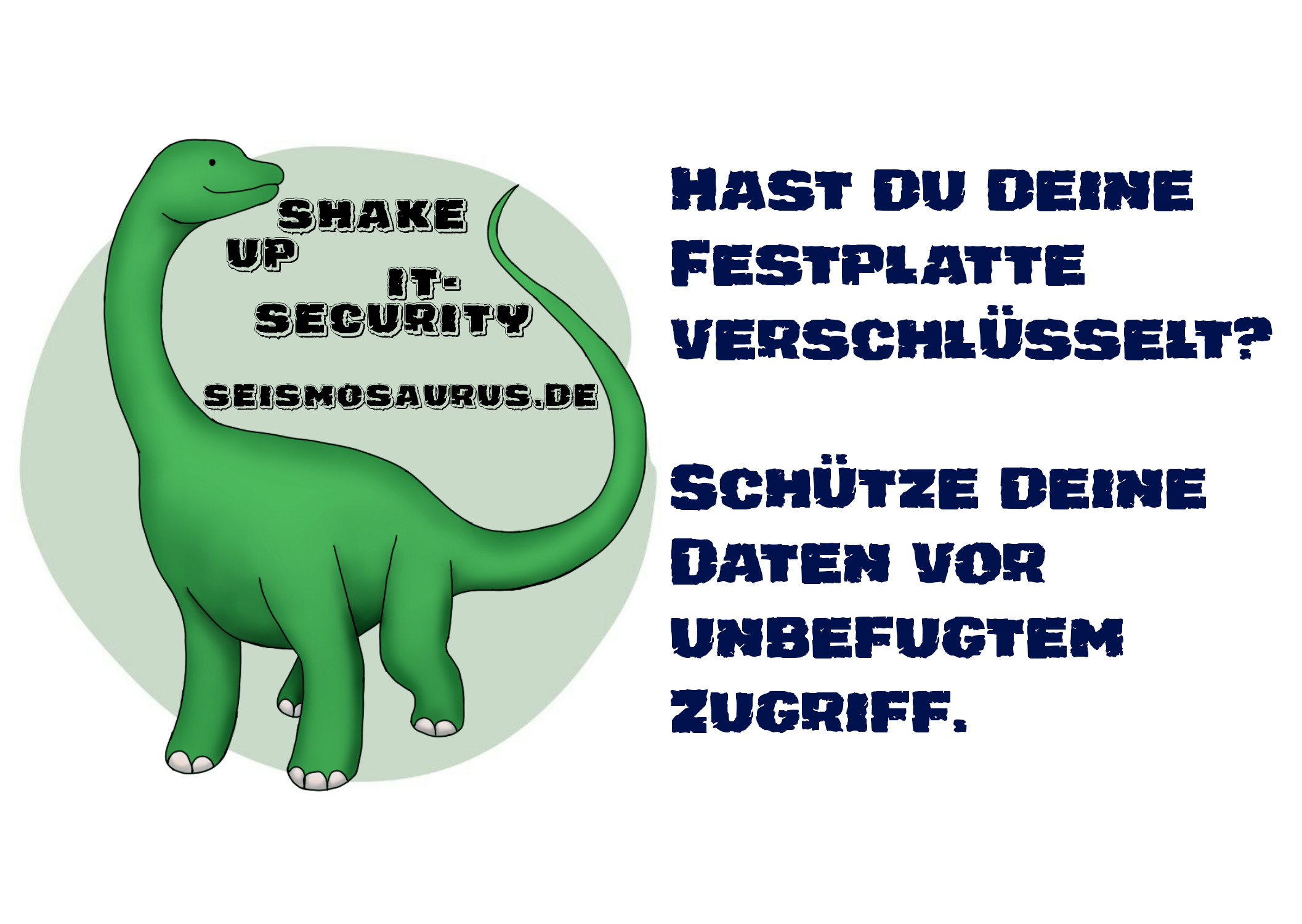 Eine Postkarte mit dem Logo von seism0saurus auf der linken Seite.
Ein gezeichneter Seismosaurus im Comicstil.
Neben seinem langen Hals steht nicht ganz ernst gemeint "Shake up it-security" und seine Homepage seism0saurus.de
Rechts daneben der Spruch:
"Hast du deine Festplatte verschlüsselt? Schütze deine Daten vor unbefugtem Zugriff."
